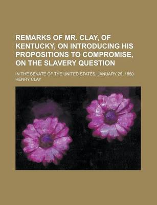 Book cover for Remarks of Mr. Clay, of Kentucky, on Introducing His Propositions to Compromise, on the Slavery Question; In the Senate of the United States, January