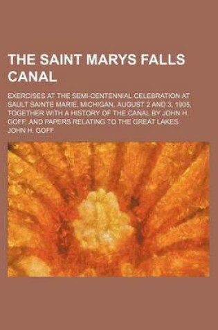 Cover of The Saint Marys Falls Canal; Exercises at the Semi-Centennial Celebration at Sault Sainte Marie, Michigan, August 2 and 3, 1905, Together with a History of the Canal by John H. Goff, and Papers Relating to the Great Lakes