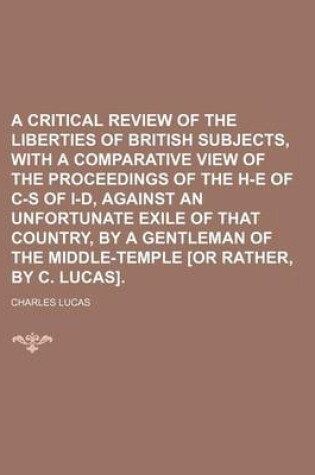 Cover of A Critical Review of the Liberties of British Subjects, with a Comparative View of the Proceedings of the H-E of C-S of I-D, Against an Unfortunate Exile of That Country, by a Gentleman of the Middle-Temple [Or Rather, by C. Lucas]