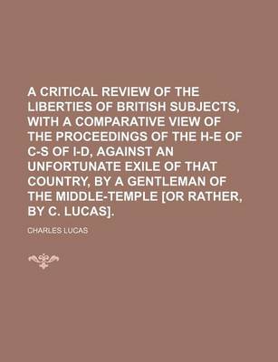 Book cover for A Critical Review of the Liberties of British Subjects, with a Comparative View of the Proceedings of the H-E of C-S of I-D, Against an Unfortunate Exile of That Country, by a Gentleman of the Middle-Temple [Or Rather, by C. Lucas]