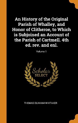 Book cover for An History of the Original Parish of Whalley, and Honor of Clitheroe, to Which Is Subjoined an Account of the Parish of Cartmell. 4th Ed. Rev. and Enl.; Volume 1