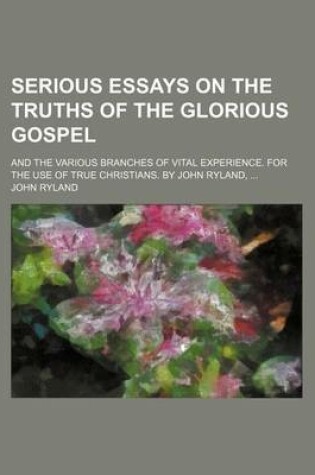 Cover of Serious Essays on the Truths of the Glorious Gospel; And the Various Branches of Vital Experience. for the Use of True Christians. by John Ryland, ...