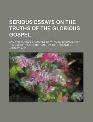 Book cover for Serious Essays on the Truths of the Glorious Gospel; And the Various Branches of Vital Experience. for the Use of True Christians. by John Ryland, ...