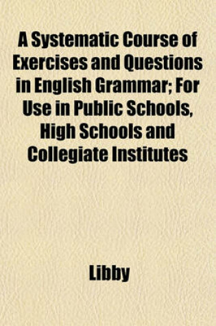 Cover of A Systematic Course of Exercises and Questions in English Grammar; For Use in Public Schools, High Schools and Collegiate Institutes