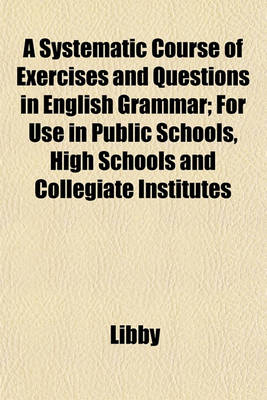 Book cover for A Systematic Course of Exercises and Questions in English Grammar; For Use in Public Schools, High Schools and Collegiate Institutes