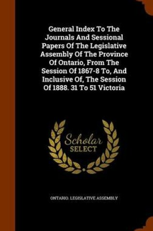 Cover of General Index to the Journals and Sessional Papers of the Legislative Assembly of the Province of Ontario, from the Session of 1867-8 To, and Inclusive Of, the Session of 1888. 31 to 51 Victoria