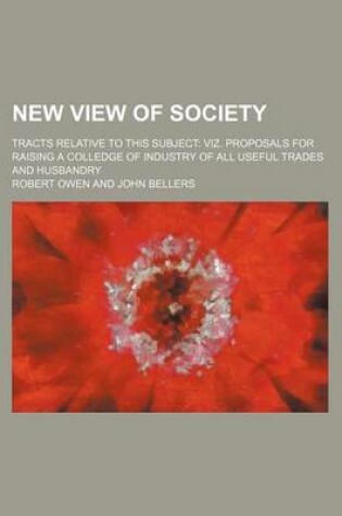 Cover of New View of Society; Tracts Relative to This Subject Viz. Proposals for Raising a Colledge of Industry of All Useful Trades and Husbandry