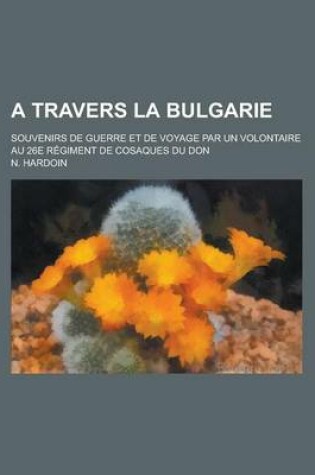 Cover of A Travers La Bulgarie; Souvenirs de Guerre Et de Voyage Par Un Volontaire Au 26e Regiment de Cosaques Du Don