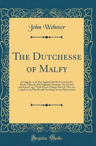 Cover of The Dutchesse of Malfy: A Tragedy, as It Was Approvedly Well Acted at the Black-Friers, by His Majesties Servants; The Perfect and Exact Copy, With Divers Things Printed, That the Length of the Play Would Not Beare in the Presentment (Classic Reprint)