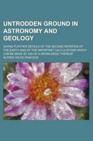 Cover of Untrodden Ground in Astronomy and Geology; Giving Further Details of the Second Rotation of the Earth and of the Important Calculations Which Can Be Made by Aid of a Knowledge Thereof