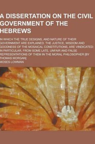 Cover of A Dissertation on the Civil Government of the Hebrews; In Which the True Designs, and Nature of Their Government Are Explained. the Justice, Wisdom