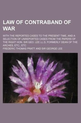 Cover of Law of Contraband of War; With the Reported Cases to the Present Time, and a Selection of Unreported Cases from the Papers of the Right Hon. Sir Geo. Lee LL.D, Formerly Dean of the Arches, Etc., Etc