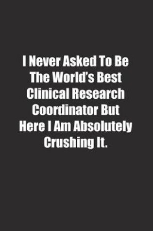 Cover of I Never Asked To Be The World's Best Clinical Research Coordinator But Here I Am Absolutely Crushing It.