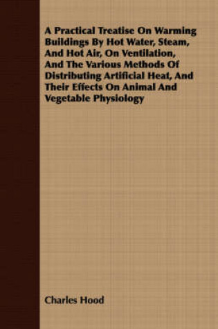 Cover of A Practical Treatise On Warming Buildings By Hot Water, Steam, And Hot Air, On Ventilation, And The Various Methods Of Distributing Artificial Heat, And Their Effects On Animal And Vegetable Physiology