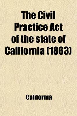 Book cover for The Civil Practice Act of the State of California; As Amended, with Notes and References, and an Appendix Containing the ACT Concerning Courts of Justice, the ACT Concerning Forcible Entries and Unlawful Detainers, the Insolvent ACT, and the Rules of the