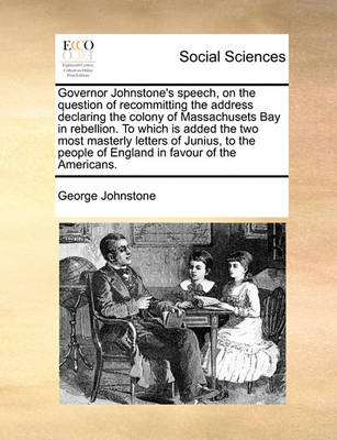 Book cover for Governor Johnstone's Speech, on the Question of Recommitting the Address Declaring the Colony of Massachusets Bay in Rebellion. to Which Is Added the Two Most Masterly Letters of Junius, to the People of England in Favour of the Americans.