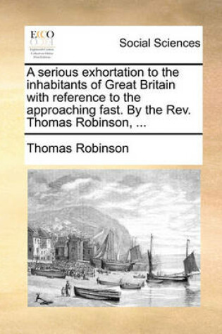 Cover of A Serious Exhortation to the Inhabitants of Great Britain with Reference to the Approaching Fast. by the Rev. Thomas Robinson, ...