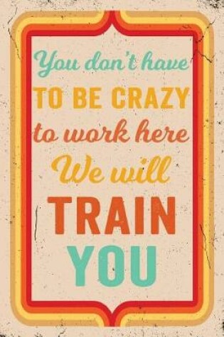 Cover of You Don't Have to Be Crazy to Work Here We Will Train You Journal Retro