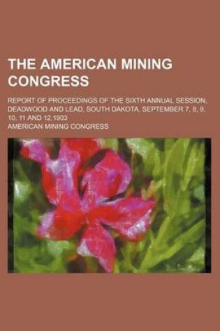 Cover of The American Mining Congress; Report of Proceedings of the Sixth Annual Session, Deadwood and Lead, South Dakota, September 7, 8, 9, 10, 11 and 12,190