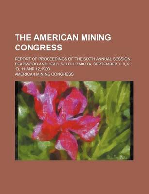 Book cover for The American Mining Congress; Report of Proceedings of the Sixth Annual Session, Deadwood and Lead, South Dakota, September 7, 8, 9, 10, 11 and 12,190