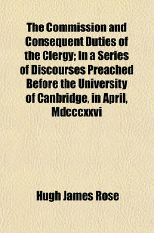 Cover of The Commission and Consequent Duties of the Clergy; In a Series of Discourses Preached Before the University of Canbridge, in April, MDCCCXXVI