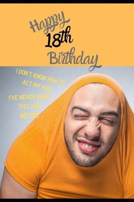 Book cover for Happy 18th Birthday. I Don't Know How To Act My Age, I Have Never Been This Age Before