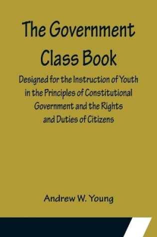 Cover of The Government Class Book; Designed for the Instruction of Youth in the Principles of Constitutional Government and the Rights and Duties of Citizens.