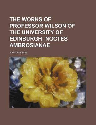 Book cover for The Works of Professor Wilson of the University of Edinburgh; Noctes Ambrosianae