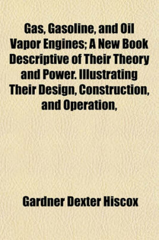 Cover of Gas, Gasoline, and Oil Vapor Engines; A New Book Descriptive of Their Theory and Power. Illustrating Their Design, Construction, and Operation,