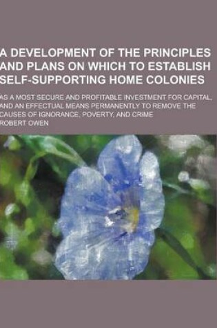 Cover of A Development of the Principles and Plans on Which to Establish Self-Supporting Home Colonies; As a Most Secure and Profitable Investment for Capita