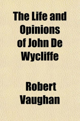 Cover of The Life and Opinions of John de Wycliffe Volume 2; Illustrated Principally from His Unpublished Manuscripts with a Preliminary View of the Papal System, and of the State of the Protestant Doctrine in Europe to the Commencement of the Fourteenth Century