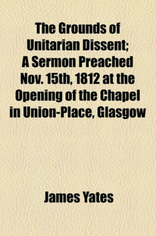 Cover of The Grounds of Unitarian Dissent; A Sermon Preached Nov. 15th, 1812 at the Opening of the Chapel in Union-Place, Glasgow