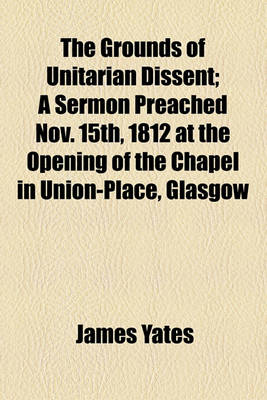 Book cover for The Grounds of Unitarian Dissent; A Sermon Preached Nov. 15th, 1812 at the Opening of the Chapel in Union-Place, Glasgow