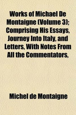 Cover of Works of Michael de Montaigne (Volume 3); Comprising His Essays, Journey Into Italy, and Letters, with Notes from All the Commentators,