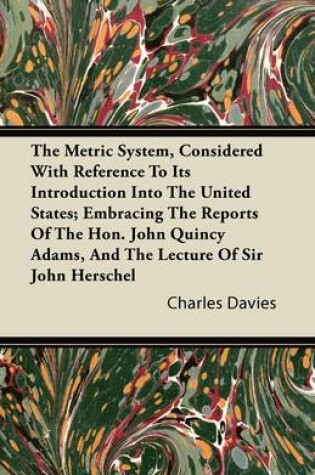 Cover of The Metric System, Considered With Reference To Its Introduction Into The United States; Embracing The Reports Of The Hon. John Quincy Adams, And The Lecture Of Sir John Herschel