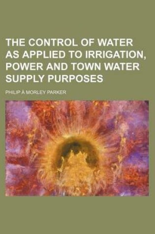 Cover of The Control of Water as Applied to Irrigation, Power and Town Water Supply Purposes