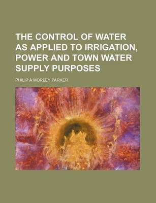 Book cover for The Control of Water as Applied to Irrigation, Power and Town Water Supply Purposes