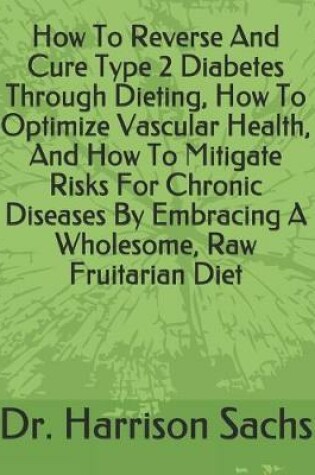 Cover of How To Reverse And Cure Type 2 Diabetes Through Dieting, How To Optimize Vascular Health, And How To Mitigate Risks For Chronic Diseases By Embracing A Wholesome, Raw Fruitarian Diet