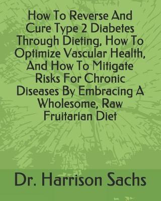 Book cover for How To Reverse And Cure Type 2 Diabetes Through Dieting, How To Optimize Vascular Health, And How To Mitigate Risks For Chronic Diseases By Embracing A Wholesome, Raw Fruitarian Diet