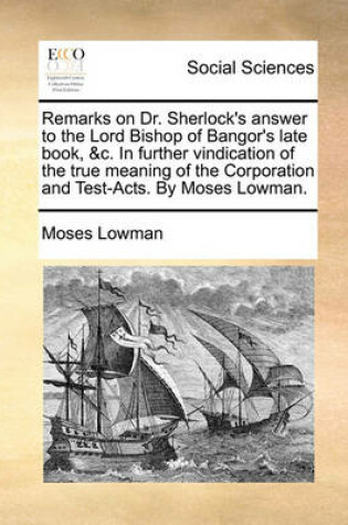 Cover of Remarks on Dr. Sherlock's answer to the Lord Bishop of Bangor's late book, &c. In further vindication of the true meaning of the Corporation and Test-Acts. By Moses Lowman.