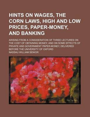 Book cover for Hints on Wages, the Corn Laws, High and Low Prices, Paper-Money, and Banking; Arising from a Consideration of Three Lectures on the Cost of Obtaining Money, and on Some Effects of Private and Government Paper-Money, Delivered Before the University of Oxfo