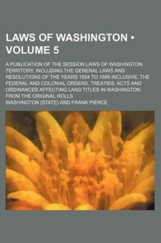 Cover of Laws of Washington (Volume 5); A Publication of the Session Laws of Washington Territory, Including the General Laws and Resolutions of the Years 1854 to 1888 Inclusive. the Federal and Colonial Orders, Treaties, Acts and Ordinances Affecting Land Titles