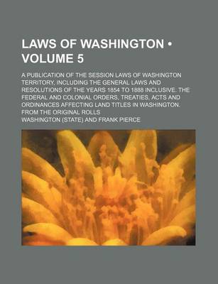 Book cover for Laws of Washington (Volume 5); A Publication of the Session Laws of Washington Territory, Including the General Laws and Resolutions of the Years 1854 to 1888 Inclusive. the Federal and Colonial Orders, Treaties, Acts and Ordinances Affecting Land Titles