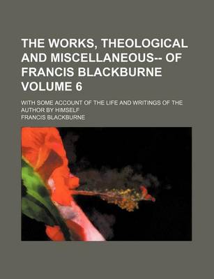 Book cover for The Works, Theological and Miscellaneous-- Of Francis Blackburne; With Some Account of the Life and Writings of the Author by Himself Volume 6