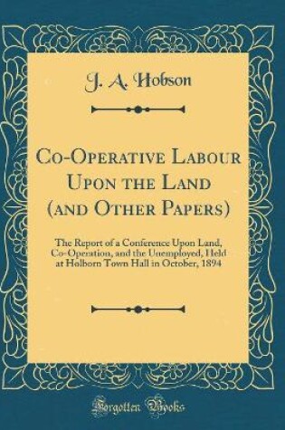 Cover of Co-Operative Labour Upon the Land (and Other Papers): The Report of a Conference Upon Land, Co-Operation, and the Unemployed, Held at Holborn Town Hall in October, 1894 (Classic Reprint)