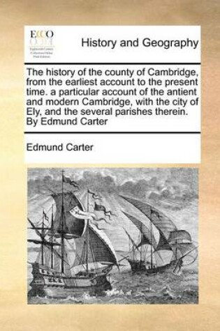 Cover of The History of the County of Cambridge, from the Earliest Account to the Present Time. a Particular Account of the Antient and Modern Cambridge, with the City of Ely, and the Several Parishes Therein. by Edmund Carter