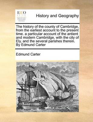 Book cover for The History of the County of Cambridge, from the Earliest Account to the Present Time. a Particular Account of the Antient and Modern Cambridge, with the City of Ely, and the Several Parishes Therein. by Edmund Carter