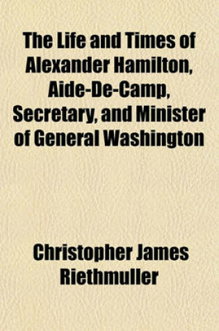 Cover of The Life and Times of Alexander Hamilton, Aide-de-Camp, Secretary, and Minister of General Washington