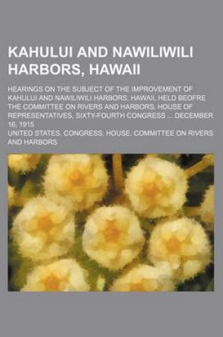 Cover of Kahului and Nawiliwili Harbors, Hawaii; Hearings on the Subject of the Improvement of Kahului and Nawiliwili Harbors, Hawaii, Held Beofre the Committee on Rivers and Harbors, House of Representatives, Sixty-Fourth Congress December 16, 1915