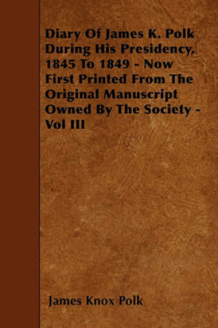 Cover of Diary Of James K. Polk During His Presidency, 1845 To 1849 - Now First Printed From The Original Manuscript Owned By The Society - Vol III